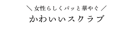 女性らしくパッと華やぐ かわいいスクラブ